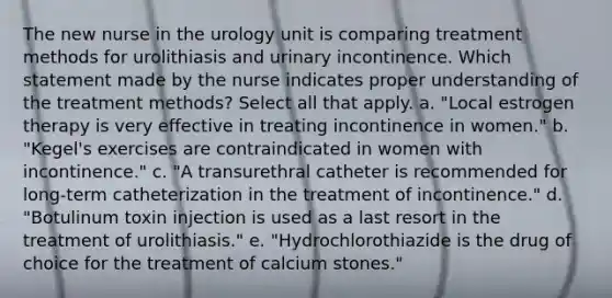 The new nurse in the urology unit is comparing treatment methods for urolithiasis and urinary incontinence. Which statement made by the nurse indicates proper understanding of the treatment methods? Select all that apply. a. "Local estrogen therapy is very effective in treating incontinence in women." b. "Kegel's exercises are contraindicated in women with incontinence." c. "A transurethral catheter is recommended for long-term catheterization in the treatment of incontinence." d. "Botulinum toxin injection is used as a last resort in the treatment of urolithiasis." e. "Hydrochlorothiazide is the drug of choice for the treatment of calcium stones."