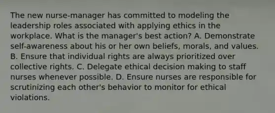 The new nurse-manager has committed to modeling the leadership roles associated with applying ethics in the workplace. What is the manager's best action? A. Demonstrate self-awareness about his or her own beliefs, morals, and values. B. Ensure that individual rights are always prioritized over collective rights. C. Delegate ethical decision making to staff nurses whenever possible. D. Ensure nurses are responsible for scrutinizing each other's behavior to monitor for ethical violations.