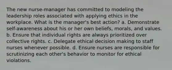 The new nurse-manager has committed to modeling the leadership roles associated with applying ethics in the workplace. What is the manager's best action? a. Demonstrate self-awareness about his or her own beliefs, morals, and values. b. Ensure that individual rights are always prioritized over collective rights. c. Delegate <a href='https://www.questionai.com/knowledge/kfRu0DCz26-ethical-decision' class='anchor-knowledge'>ethical decision</a> making to staff nurses whenever possible. d. Ensure nurses are responsible for scrutinizing each other's behavior to monitor for ethical violations.