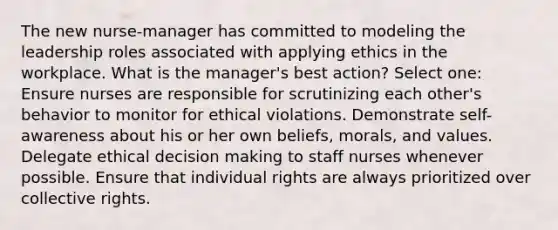 The new nurse-manager has committed to modeling the leadership roles associated with applying ethics in the workplace. What is the manager's best action? Select one: Ensure nurses are responsible for scrutinizing each other's behavior to monitor for ethical violations. Demonstrate self-awareness about his or her own beliefs, morals, and values. Delegate ethical decision making to staff nurses whenever possible. Ensure that individual rights are always prioritized over collective rights.