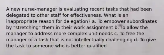 A new nurse-manager is evaluating recent tasks that had been delegated to other staff for effectiveness. What is an inappropriate reason for delegation? a. To empower subordinates by "stretching" them in their work assignment b. To allow the manager to address more complex unit needs c. To free the manager of a task that is not intellectually challenging d. To give the task to someone who is better qualified