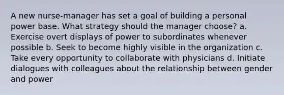 A new nurse-manager has set a goal of building a personal power base. What strategy should the manager choose? a. Exercise overt displays of power to subordinates whenever possible b. Seek to become highly visible in the organization c. Take every opportunity to collaborate with physicians d. Initiate dialogues with colleagues about the relationship between gender and power