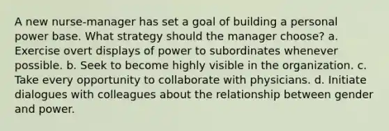 A new nurse-manager has set a goal of building a personal power base. What strategy should the manager choose? a. Exercise overt displays of power to subordinates whenever possible. b. Seek to become highly visible in the organization. c. Take every opportunity to collaborate with physicians. d. Initiate dialogues with colleagues about the relationship between gender and power.