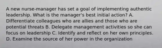 A new nurse-manager has set a goal of implementing authentic leadership. What is the manager's best initial action? A. Differentiate colleagues who are allies and those who are potential threats B. Delegate management activities so she can focus on leadership C. Identify and reflect on her own principles. D. Examine the source of her power in the organization