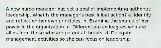 A new nurse-manager has set a goal of implementing authentic leadership. What is the manager's best initial action? a. Identify and reflect on her own principles. b. Examine the source of her power in the organization. c. Differentiate colleagues who are allies from those who are potential threats. d. Delegate management activities so she can focus on leadership.