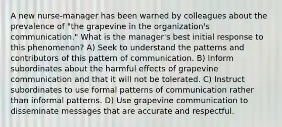 A new nurse-manager has been warned by colleagues about the prevalence of "the grapevine in the organization's communication." What is the manager's best initial response to this phenomenon? A) Seek to understand the patterns and contributors of this pattern of communication. B) Inform subordinates about the harmful effects of grapevine communication and that it will not be tolerated. C) Instruct subordinates to use formal patterns of communication rather than informal patterns. D) Use grapevine communication to disseminate messages that are accurate and respectful.