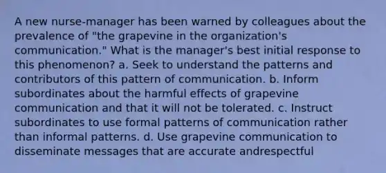 A new nurse-manager has been warned by colleagues about the prevalence of "the grapevine in the organization's communication." What is the manager's best initial response to this phenomenon? a. Seek to understand the patterns and contributors of this pattern of communication. b. Inform subordinates about the harmful effects of grapevine communication and that it will not be tolerated. c. Instruct subordinates to use formal patterns of communication rather than informal patterns. d. Use grapevine communication to disseminate messages that are accurate andrespectful