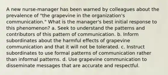 A new nurse-manager has been warned by colleagues about the prevalence of "the grapevine in the organization's communication." What is the manager's best initial response to this phenomenon? a. Seek to understand the patterns and contributors of this pattern of communication. b. Inform subordinates about the harmful effects of grapevine communication and that it will not be tolerated. c. Instruct subordinates to use formal patterns of communication rather than informal patterns. d. Use grapevine communication to disseminate messages that are accurate and respectful.