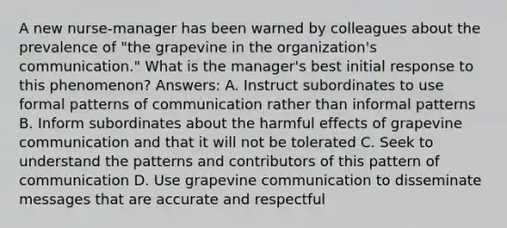 A new nurse-manager has been warned by colleagues about the prevalence of "the grapevine in the organization's communication." What is the manager's best initial response to this phenomenon? Answers: A. Instruct subordinates to use formal patterns of communication rather than informal patterns B. Inform subordinates about the harmful effects of grapevine communication and that it will not be tolerated C. Seek to understand the patterns and contributors of this pattern of communication D. Use grapevine communication to disseminate messages that are accurate and respectful