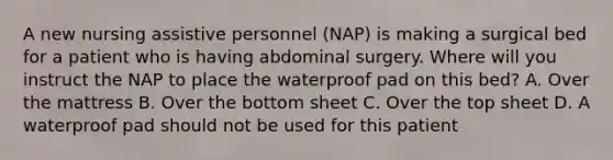 A new nursing assistive personnel (NAP) is making a surgical bed for a patient who is having abdominal surgery. Where will you instruct the NAP to place the waterproof pad on this bed? A. Over the mattress B. Over the bottom sheet C. Over the top sheet D. A waterproof pad should not be used for this patient