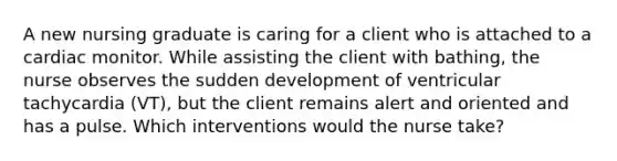 A new nursing graduate is caring for a client who is attached to a cardiac monitor. While assisting the client with bathing, the nurse observes the sudden development of ventricular tachycardia (VT), but the client remains alert and oriented and has a pulse. Which interventions would the nurse take?