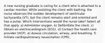 A new nursing graduate is caring for a client who is attached to a cardiac monitor. While assisting the client with bathing, the nurse observes the sudden development of ventricular tachycardia (VT), but the client remains alert and oriented and has a pulse. Which interventions would the nurse take? Select all that apply. a) Administer oxygen. b) Defibrillate the client. c) Obtain an electrocardiogram (ECG). d) Contact the health care provider (HCP). e) Assess circulation, airway, and breathing. f) Initiate cardiopulmonary resuscitation (CPR).