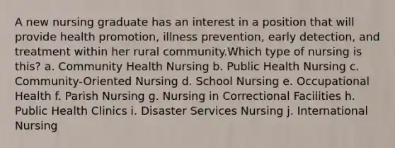 A new nursing graduate has an interest in a position that will provide health promotion, illness prevention, early detection, and treatment within her rural community.Which type of nursing is this? a. Community Health Nursing b. Public Health Nursing c. Community-Oriented Nursing d. School Nursing e. Occupational Health f. Parish Nursing g. Nursing in Correctional Facilities h. Public Health Clinics i. Disaster Services Nursing j. International Nursing