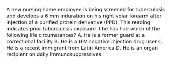 A new nursing home employee is being screened for tuberculosis and develops a 6 mm induration on his right volar forearm after injection of a purified protein derivative (PPD). This reading indicates prior tuberculosis exposure if he has had which of the following life circumstances? A. He is a former guard at a correctional facility B. He is a HIV-negative injection drug user C. He is a recent immigrant from Latin America D. He is an organ recipient on daily immunosuppressives