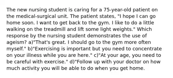 The new nursing student is caring for a 75-year-old patient on the medical-surgical unit. The patient states, "I hope I can go home soon. I want to get back to the gym. I like to do a little walking on the treadmill and lift some light weights." Which response by the nursing student demonstrates the use of ageism? a)"That's great. I should go to the gym more often myself." b)"Exercising is important but you need to concentrate on your illness while you are here." c)"At your age, you need to be careful with exercise." d)"Follow up with your doctor on how much activity you will be able to do when you get home.