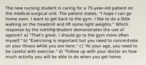 The new nursing student is caring for a 75-year-old patient on the medical-surgical unit. The patient states, "I hope I can go home soon. I want to get back to the gym. I like to do a little walking on the treadmill and lift some light weights." Which response by the nursing student demonstrates the use of ageism? a) "That's great. I should go to the gym more often myself." b) "Exercising is important but you need to concentrate on your illness while you are here." c) "At your age, you need to be careful with exercise." d) "Follow up with your doctor on how much activity you will be able to do when you get home.