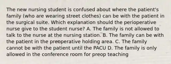 The new nursing student is confused about where the patient's family (who are wearing street clothes) can be with the patient in the surgical suite. Which explanation should the perioperative nurse give to the student nurse? A. The family is not allowed to talk to the nurse at the nursing station. B. The family can be with the patient in the preoperative holding area. C. The family cannot be with the patient until the PACU D. The family is only allowed in the conference room for preop teaching