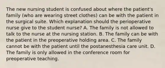 The new nursing student is confused about where the patient's family (who are wearing street clothes) can be with the patient in the surgical suite. Which explanation should the perioperative nurse give to the student nurse? A. The family is not allowed to talk to the nurse at the nursing station. B. The family can be with the patient in the preoperative holding area. C. The family cannot be with the patient until the postanesthesia care unit. D. The family is only allowed in the conference room for preoperative teaching.