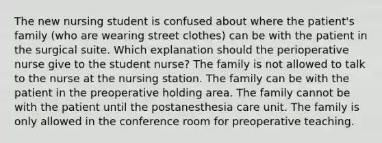 The new nursing student is confused about where the patient's family (who are wearing street clothes) can be with the patient in the surgical suite. Which explanation should the perioperative nurse give to the student nurse? The family is not allowed to talk to the nurse at the nursing station. The family can be with the patient in the preoperative holding area. The family cannot be with the patient until the postanesthesia care unit. The family is only allowed in the conference room for preoperative teaching.