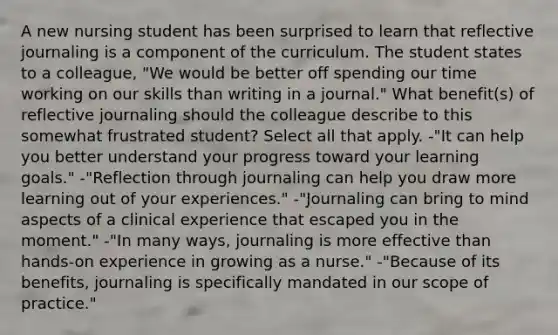 A new nursing student has been surprised to learn that reflective journaling is a component of the curriculum. The student states to a colleague, "We would be better off spending our time working on our skills than writing in a journal." What benefit(s) of reflective journaling should the colleague describe to this somewhat frustrated student? Select all that apply. -"It can help you better understand your progress toward your learning goals." -"Reflection through journaling can help you draw more learning out of your experiences." -"Journaling can bring to mind aspects of a clinical experience that escaped you in the moment." -"In many ways, journaling is more effective than hands-on experience in growing as a nurse." -"Because of its benefits, journaling is specifically mandated in our scope of practice."