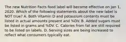 The new Nutrition Facts food label will become effective on Jan 1, 2020. Which of the following statements about the new label is NOT true? A. Both Vitamin D and potassium contents must be listed in actual amounts present and %DV. B. Added sugars must be listed in grams and %DV. C. Calories from fat are still required to be listed on labels. D. Serving sizes are being increased to reflect what consumers typically eat.