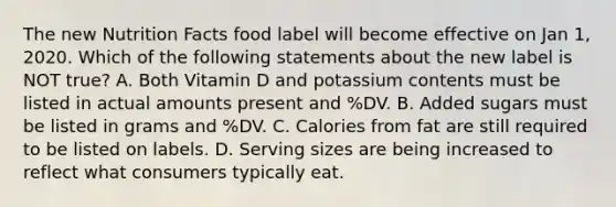 The new Nutrition Facts food label will become effective on Jan 1, 2020. Which of the following statements about the new label is NOT true? A. Both Vitamin D and potassium contents must be listed in actual amounts present and %DV. B. Added sugars must be listed in grams and %DV. C. Calories from fat are still required to be listed on labels. D. Serving sizes are being increased to reflect what consumers typically eat.