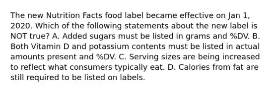 The new Nutrition Facts food label became effective on Jan 1, 2020. Which of the following statements about the new label is NOT true? A. Added sugars must be listed in grams and %DV. B. Both Vitamin D and potassium contents must be listed in actual amounts present and %DV. C. Serving sizes are being increased to reflect what consumers typically eat. D. Calories from fat are still required to be listed on labels.