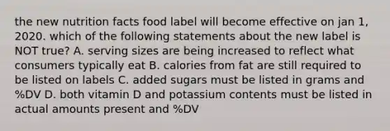 the new nutrition facts food label will become effective on jan 1, 2020. which of the following statements about the new label is NOT true? A. serving sizes are being increased to reflect what consumers typically eat B. calories from fat are still required to be listed on labels C. added sugars must be listed in grams and %DV D. both vitamin D and potassium contents must be listed in actual amounts present and %DV