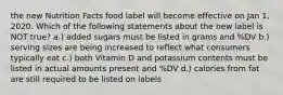 the new Nutrition Facts food label will become effective on Jan 1, 2020. Which of the following statements about the new label is NOT true? a.) added sugars must be listed in grams and %DV b.) serving sizes are being increased to reflect what consumers typically eat c.) both Vitamin D and potassium contents must be listed in actual amounts present and %DV d.) calories from fat are still required to be listed on labels