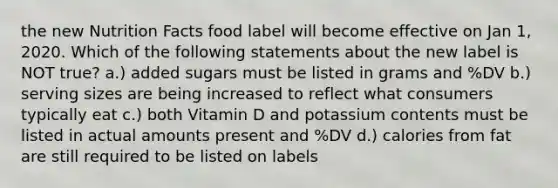 the new Nutrition Facts food label will become effective on Jan 1, 2020. Which of the following statements about the new label is NOT true? a.) added sugars must be listed in grams and %DV b.) serving sizes are being increased to reflect what consumers typically eat c.) both Vitamin D and potassium contents must be listed in actual amounts present and %DV d.) calories from fat are still required to be listed on labels