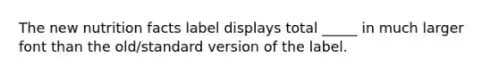 The new nutrition facts label displays total _____ in much larger font than the old/standard version of the label.