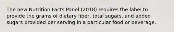 The new Nutrition Facts Panel (2018) requires the label to provide the grams of dietary fiber, total sugars, and added sugars provided per serving in a particular food or beverage.