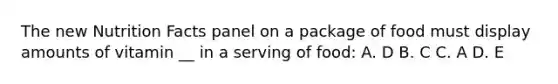 The new Nutrition Facts panel on a package of food must display amounts of vitamin __ in a serving of food: A. D B. C C. A D. E