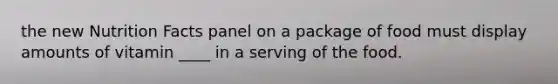 the new Nutrition Facts panel on a package of food must display amounts of vitamin ____ in a serving of the food.