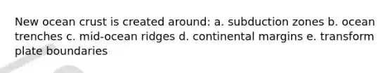 New ocean crust is created around: a. subduction zones b. ocean trenches c. mid-ocean ridges d. continental margins e. transform plate boundaries
