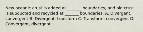 New oceanic crust is added at _______ boundaries, and old crust is subducted and recycled at _______ boundaries. A. Divergent, convergent B. Divergent, transform C. Transform, convergent D. Convergent, divergent