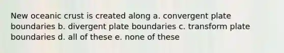 New oceanic crust is created along a. convergent plate boundaries b. divergent plate boundaries c. transform plate boundaries d. all of these e. none of these