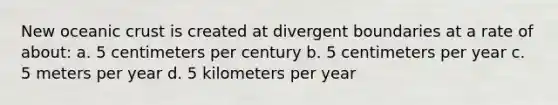 New oceanic crust is created at divergent boundaries at a rate of about: a. 5 centimeters per century b. 5 centimeters per year c. 5 meters per year d. 5 kilometers per year