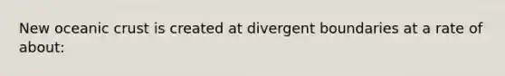 New oceanic crust is created at divergent boundaries at a rate of about: