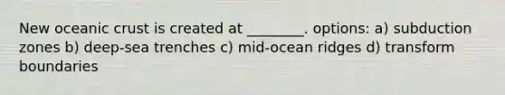 New oceanic crust is created at ________. options: a) subduction zones b) deep-sea trenches c) mid-ocean ridges d) transform boundaries