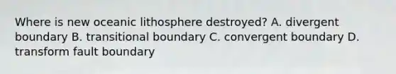 Where is new oceanic lithosphere destroyed? A. divergent boundary B. transitional boundary C. convergent boundary D. transform fault boundary