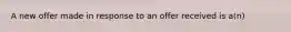 A new offer made in response to an offer received is a(n)