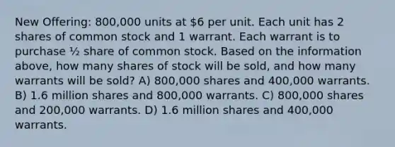 New Offering: 800,000 units at 6 per unit. Each unit has 2 shares of common stock and 1 warrant. Each warrant is to purchase ½ share of common stock. Based on the information above, how many shares of stock will be sold, and how many warrants will be sold? A) 800,000 shares and 400,000 warrants. B) 1.6 million shares and 800,000 warrants. C) 800,000 shares and 200,000 warrants. D) 1.6 million shares and 400,000 warrants.