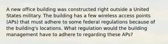 A new office building was constructed right outside a United States military. The building has a few wireless access points (APs) that must adhere to some federal regulations because of the building's locations. What regulation would the building management have to adhere to regarding these APs?