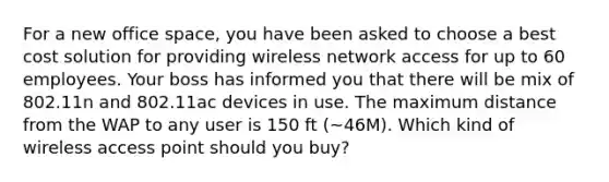 For a new office space, you have been asked to choose a best cost solution for providing wireless network access for up to 60 employees. Your boss has informed you that there will be mix of 802.11n and 802.11ac devices in use. The maximum distance from the WAP to any user is 150 ft (~46M). Which kind of wireless access point should you buy?