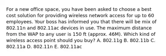 For a new office space, you have been asked to choose a best cost solution for providing wireless network access for up to 60 employees. Your boss has informed you that there will be mix of 802.11n and 802.11ac devices in use. The maximum distance from the WAP to any user is 150 ft (approx. 46M). Which kind of wireless access point should you buy? A. 802.11g B. 802.11b C. 802.11a D. 802.11n E. 802.11ac