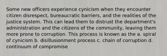 Some new officers experience cynicism when they encounter citizen disrespect, bureaucratic barriers, and the realities of the justice system. This can lead them to distrust the department's administration and the citizens of the community, leaving them more prone to corruption. This process is known as the a. spiral of cynicism b. disillusionment process c. chain of corruption d. continuum of compromise