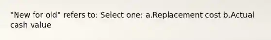 "New for old" refers to: Select one: a.Replacement cost b.Actual cash value