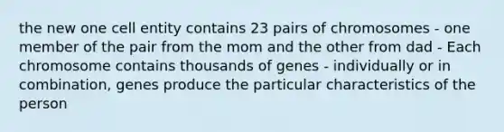 the new one cell entity contains 23 pairs of chromosomes - one member of the pair from the mom and the other from dad - Each chromosome contains thousands of genes - individually or in combination, genes produce the particular characteristics of the person