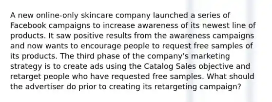 A new online-only skincare company launched a series of Facebook campaigns to increase awareness of its newest line of products. It saw positive results from the awareness campaigns and now wants to encourage people to request free samples of its products. The third phase of the company's marketing strategy is to create ads using the Catalog Sales objective and retarget people who have requested free samples. What should the advertiser do prior to creating its retargeting campaign?